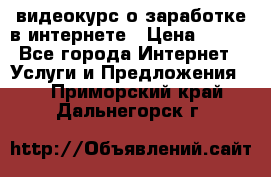 видеокурс о заработке в интернете › Цена ­ 970 - Все города Интернет » Услуги и Предложения   . Приморский край,Дальнегорск г.